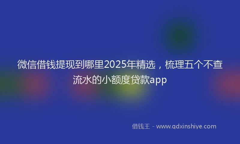 微信借钱提现到哪里2025年精选，梳理五个不查流水的小额度贷款app