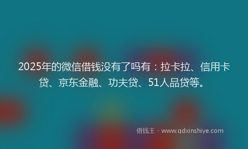 2025年的微信借钱没有了吗有：拉卡拉、信用卡贷、京东金融、功夫贷、51人品贷等。