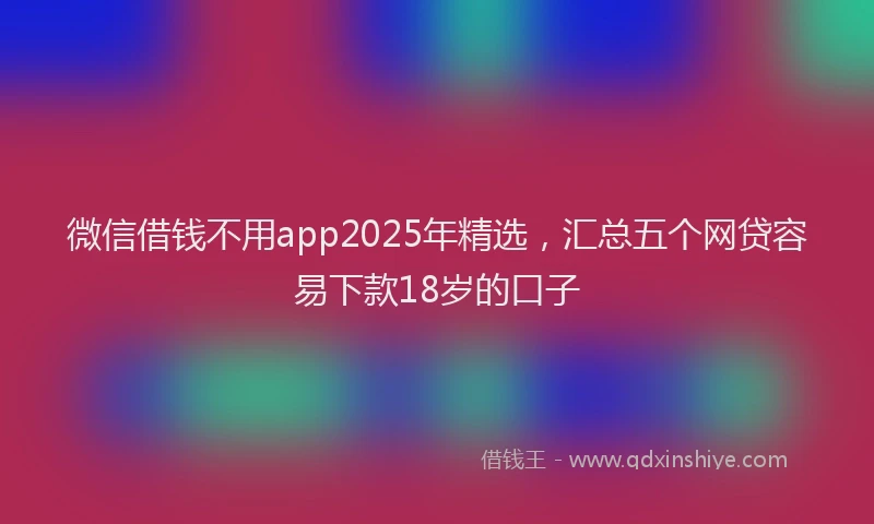 微信借钱不用app2025年精选，汇总五个网贷容易下款18岁的口子