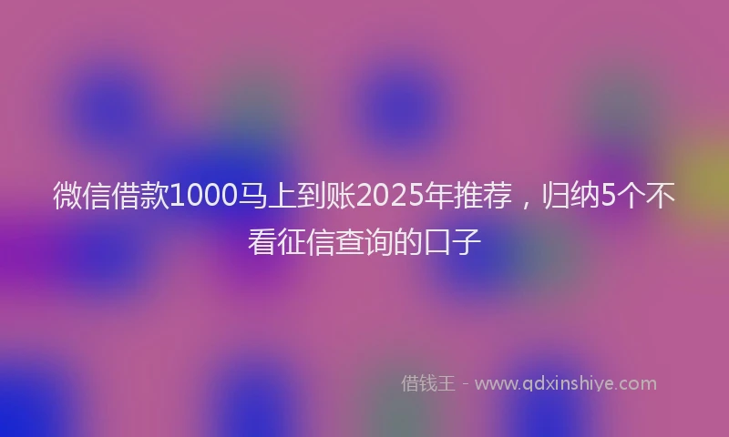 微信借款1000马上到账2025年推荐，归纳5个不看征信查询的口子