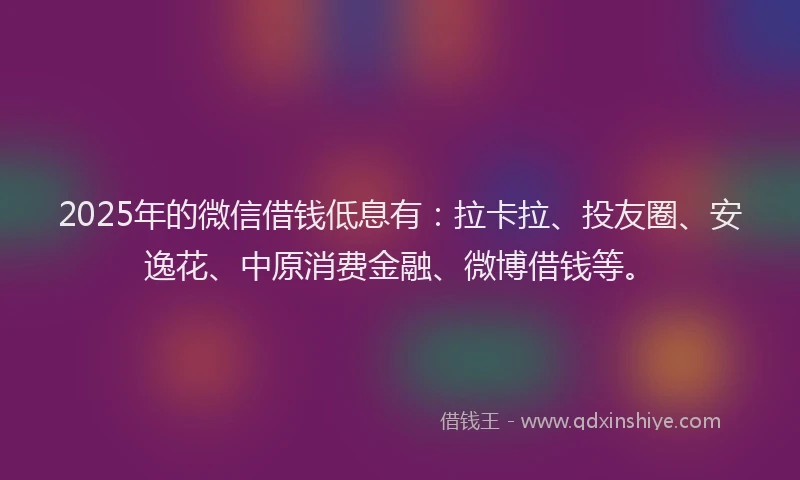2025年的微信借钱低息有：拉卡拉、投友圈、安逸花、中原消费金融、微博借钱等。