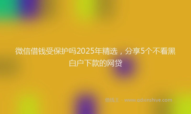 微信借钱受保护吗2025年精选，分享5个不看黑白户下款的网贷