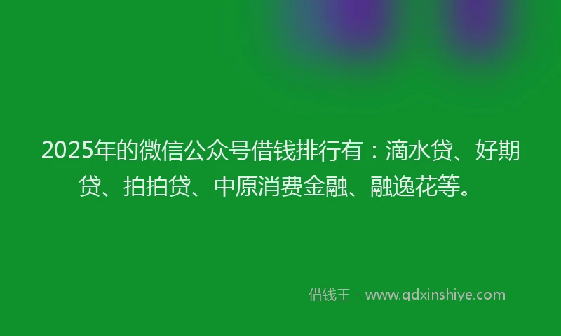 2025年的微信公众号借钱排行有：滴水贷、好期贷、拍拍贷、中原消费金融、融逸花等。