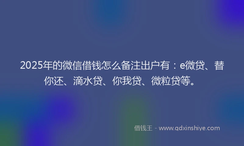 2025年的微信借钱怎么备注出户有：e微贷、替你还、滴水贷、你我贷、微粒贷等。