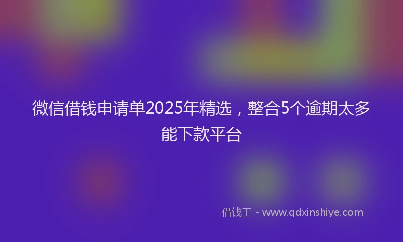微信借钱申请单2025年精选，整合5个逾期太多能下款平台