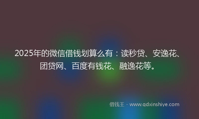 2025年的微信借钱划算么有：读秒贷、安逸花、团贷网、百度有钱花、融逸花等。