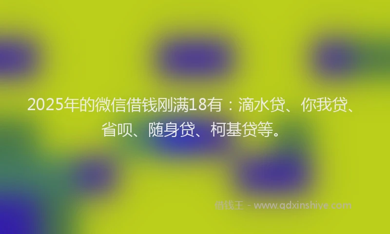 2025年的微信借钱刚满18有：滴水贷、你我贷、省呗、随身贷、柯基贷等。