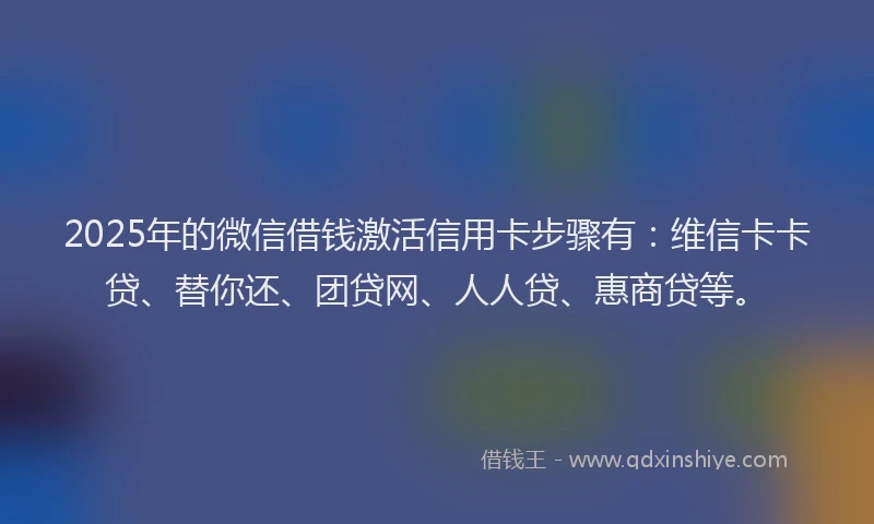 2025年的微信借钱激活信用卡步骤有：维信卡卡贷、替你还、团贷网、人人贷、惠商贷等。