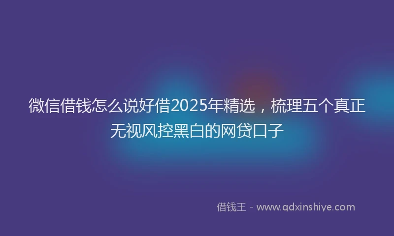 微信借钱怎么说好借2025年精选，梳理五个真正无视风控黑白的网贷口子