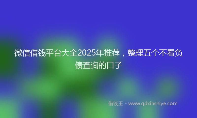 微信借钱平台大全2025年推荐，整理五个不看负债查询的口子