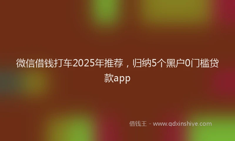 微信借钱打车2025年推荐，归纳5个黑户0门槛贷款app