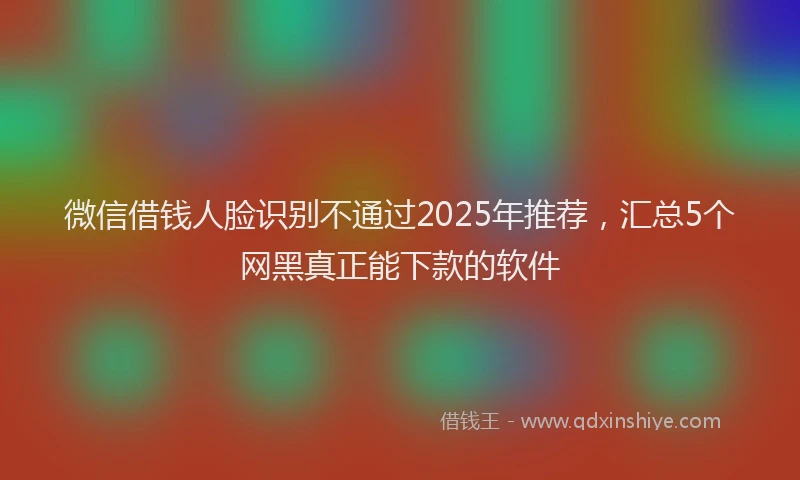 微信借钱人脸识别不通过2025年推荐，汇总5个网黑真正能下款的软件