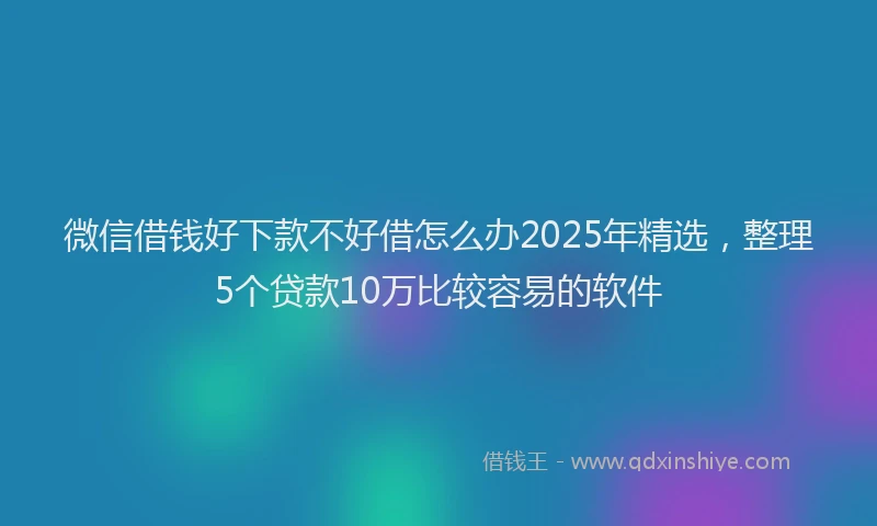 微信借钱好下款不好借怎么办2025年精选，整理5个贷款10万比较容易的软件