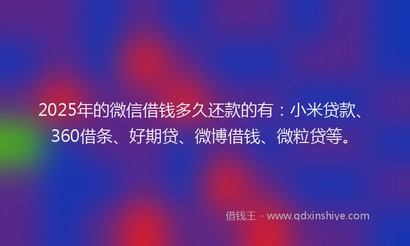2025年的微信借钱多久还款的有：小米贷款、360借条、好期贷、微博借钱、微粒贷等。
