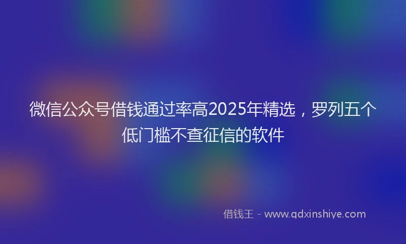 微信公众号借钱通过率高2025年精选，罗列五个低门槛不查征信的软件