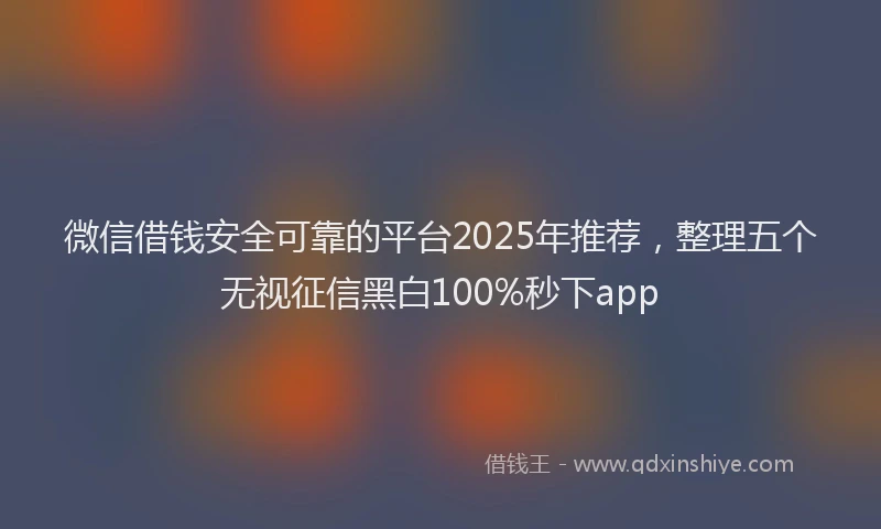 微信借钱安全可靠的平台2025年推荐，整理五个无视征信黑白100%秒下app