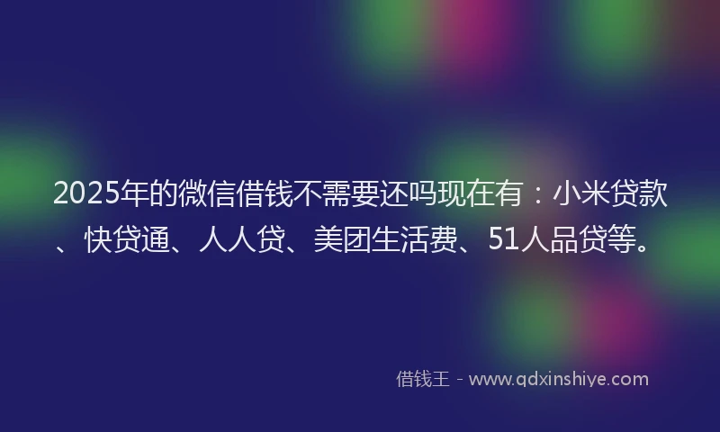 2025年的微信借钱不需要还吗现在有：小米贷款、快贷通、人人贷、美团生活费、51人品贷等。
