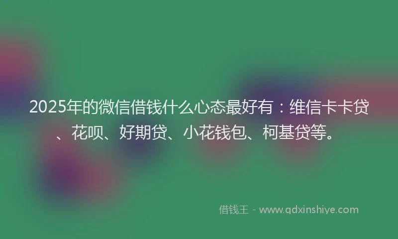 2025年的微信借钱什么心态最好有：维信卡卡贷、花呗、好期贷、小花钱包、柯基贷等。