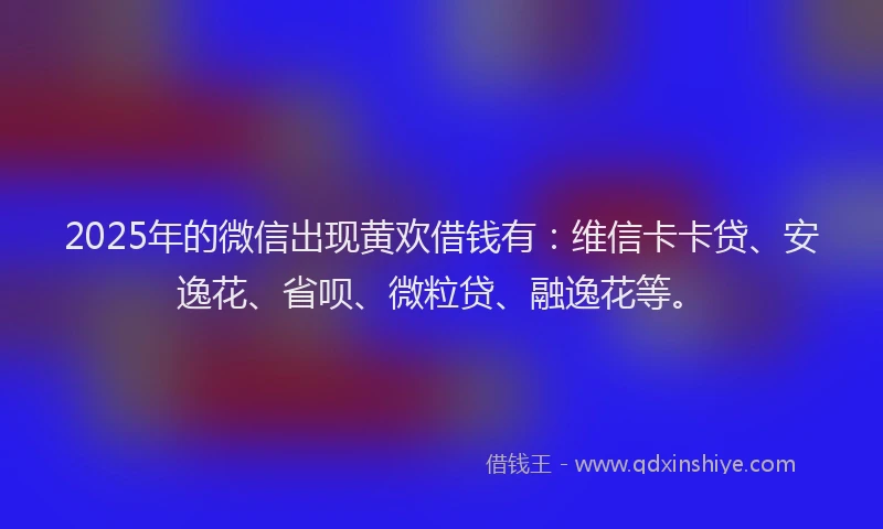 2025年的微信出现黄欢借钱有：维信卡卡贷、安逸花、省呗、微粒贷、融逸花等。