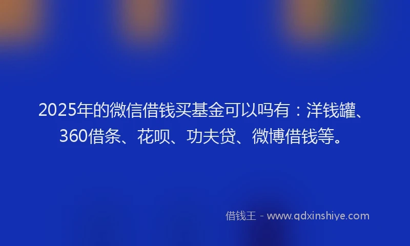 2025年的微信借钱买基金可以吗有：洋钱罐、360借条、花呗、功夫贷、微博借钱等。