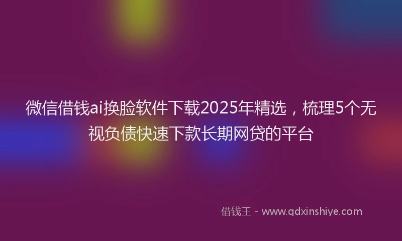 微信借钱ai换脸软件下载2025年精选，梳理5个无视负债快速下款长期网贷的平台