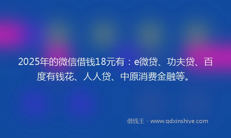 2025年的微信借钱18元有：e微贷、功夫贷、百度有钱花、人人贷、中原消费金融等。
