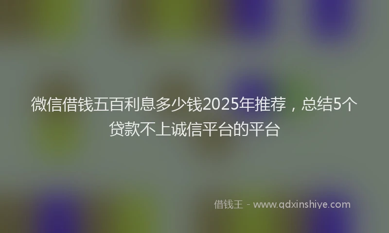 微信借钱五百利息多少钱2025年推荐，总结5个贷款不上诚信平台的平台