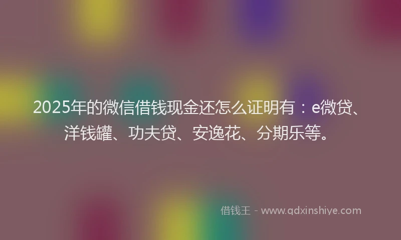 2025年的微信借钱现金还怎么证明有：e微贷、洋钱罐、功夫贷、安逸花、分期乐等。