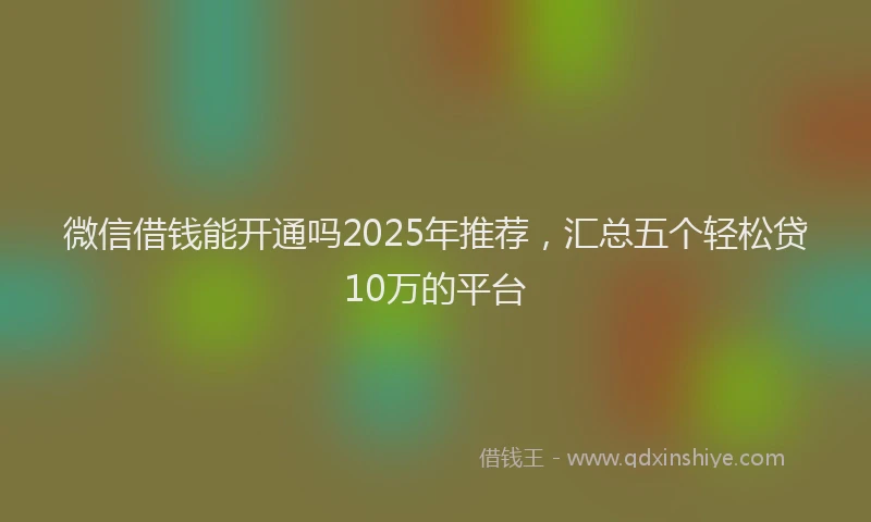 微信借钱能开通吗2025年推荐，汇总五个轻松贷10万的平台
