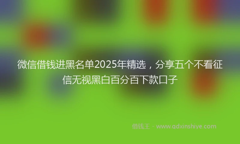 微信借钱进黑名单2025年精选，分享五个不看征信无视黑白百分百下款口子