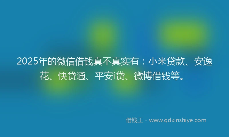 2025年的微信借钱真不真实有：小米贷款、安逸花、快贷通、平安i贷、微博借钱等。