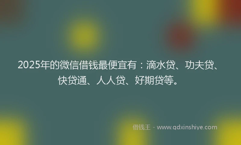 2025年的微信借钱最便宜有：滴水贷、功夫贷、快贷通、人人贷、好期贷等。