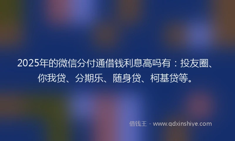 2025年的微信分付通借钱利息高吗有：投友圈、你我贷、分期乐、随身贷、柯基贷等。