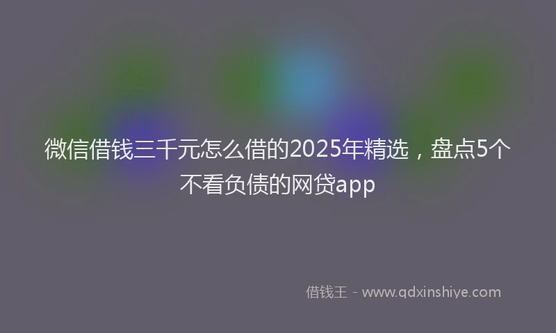微信借钱三千元怎么借的2025年精选，盘点5个不看负债的网贷app