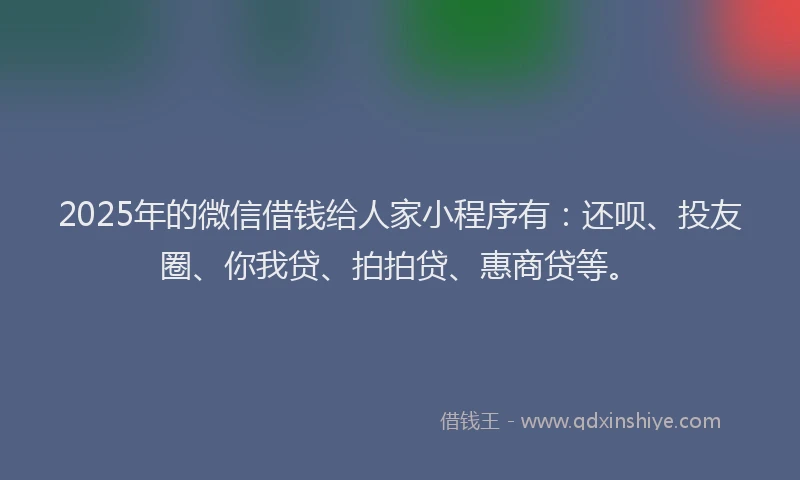 2025年的微信借钱给人家小程序有：还呗、投友圈、你我贷、拍拍贷、惠商贷等。