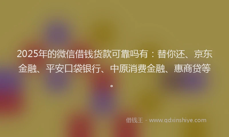 2025年的微信借钱货款可靠吗有：替你还、京东金融、平安口袋银行、中原消费金融、惠商贷等。