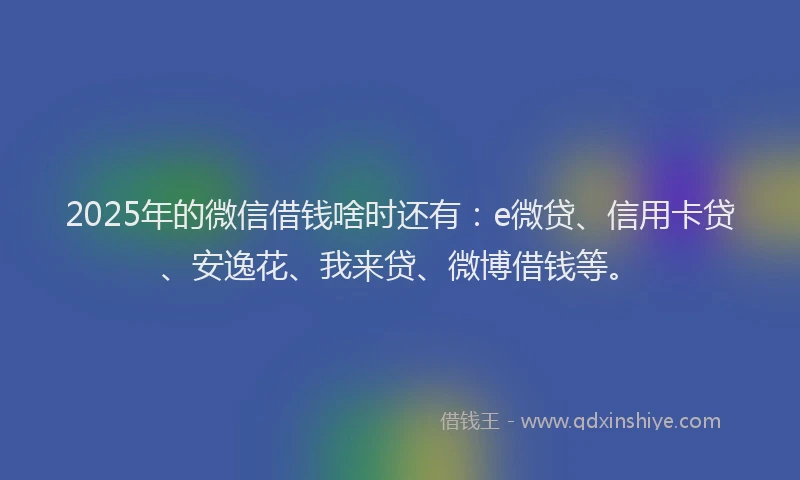 2025年的微信借钱啥时还有：e微贷、信用卡贷、安逸花、我来贷、微博借钱等。