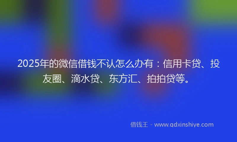 2025年的微信借钱不认怎么办有：信用卡贷、投友圈、滴水贷、东方汇、拍拍贷等。