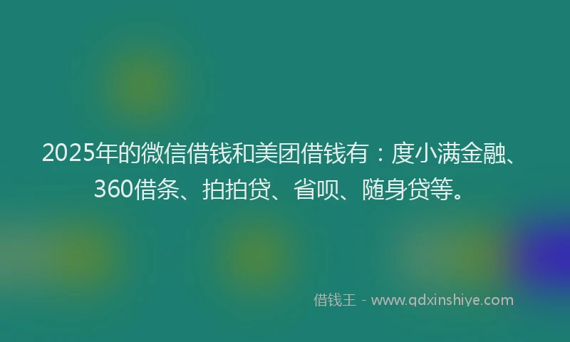 2025年的微信借钱和美团借钱有：度小满金融、360借条、拍拍贷、省呗、随身贷等。