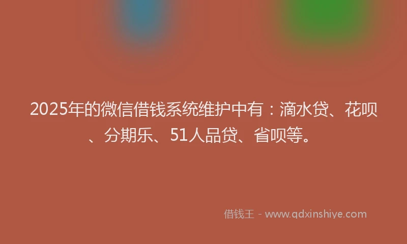 2025年的微信借钱系统维护中有：滴水贷、花呗、分期乐、51人品贷、省呗等。