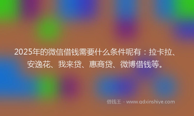 2025年的微信借钱需要什么条件呢有：拉卡拉、安逸花、我来贷、惠商贷、微博借钱等。