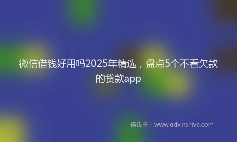 微信借钱好用吗2025年精选，盘点5个不看欠款的贷款app