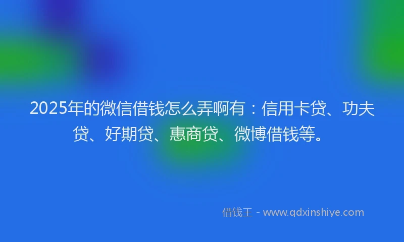 2025年的微信借钱怎么弄啊有：信用卡贷、功夫贷、好期贷、惠商贷、微博借钱等。