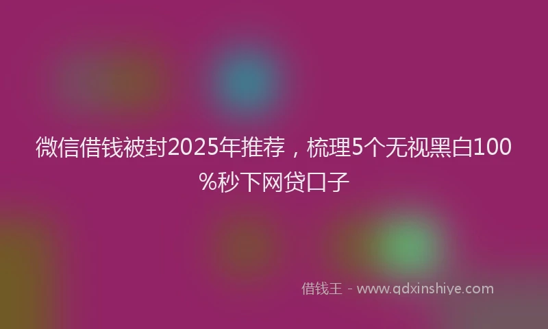 微信借钱被封2025年推荐，梳理5个无视黑白100%秒下网贷口子