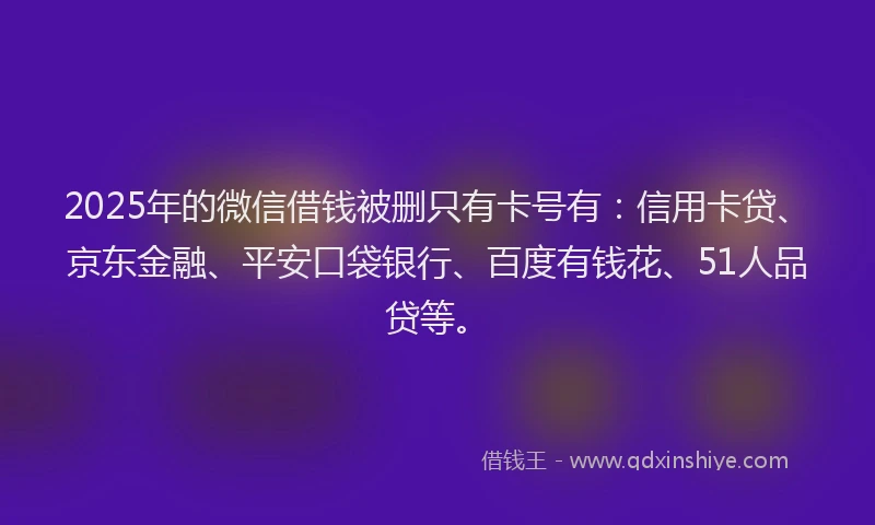 2025年的微信借钱被删只有卡号有：信用卡贷、京东金融、平安口袋银行、百度有钱花、51人品贷等。