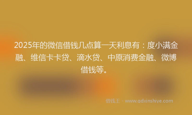 2025年的微信借钱几点算一天利息有：度小满金融、维信卡卡贷、滴水贷、中原消费金融、微博借钱等。