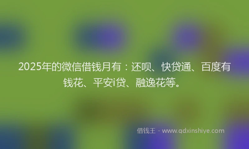 2025年的微信借钱月有：还呗、快贷通、百度有钱花、平安i贷、融逸花等。