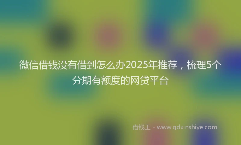 微信借钱没有借到怎么办2025年推荐，梳理5个分期有额度的网贷平台