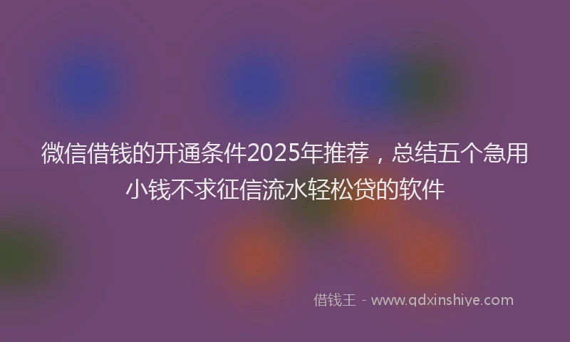 微信借钱的开通条件2025年推荐，总结五个急用小钱不求征信流水轻松贷的软件