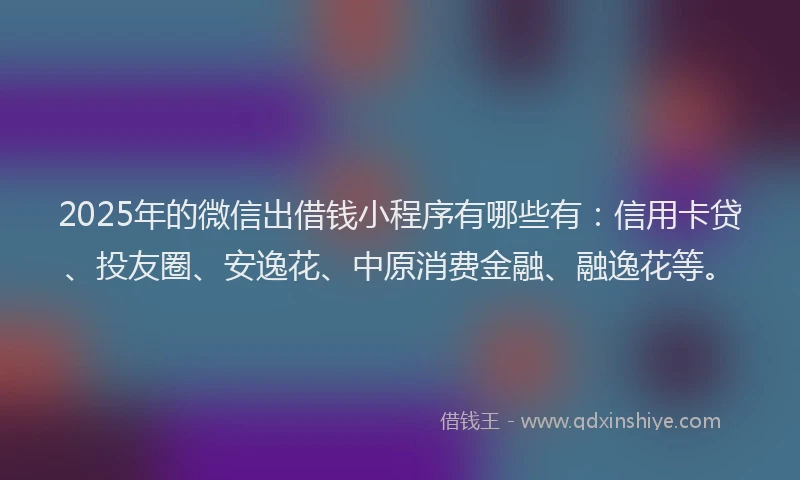 2025年的微信出借钱小程序有哪些有：信用卡贷、投友圈、安逸花、中原消费金融、融逸花等。